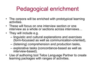Pedagogical enrichment The corpora will be enriched with prototypical learning activities. These will focus on one interview section or one interview as a whole or sections across interviews… They will include e.g.  linguistic and cultural explanations and exercises (form-focussed as well as communication-oriented), (listening) comprehension and production tasks, explorative tasks (concordance-based as well as interview-based). Use of authoring tool Telos Language Partner to create  learning packages with ranges of activities. 