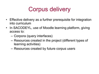 Corpus delivery Effective delivery as a further prerequisite for integration into curriculum In SACODEYL, use of Moodle learning platform, giving access to: Corpora (query interfaces) Resources created in the project (different types of learning activities) Resources created by future corpus users 