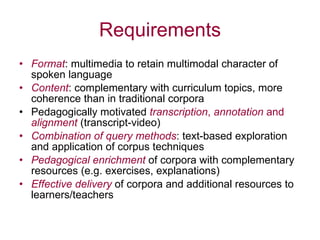 Requirements Format : multimedia to retain multimodal character of spoken language Content : complementary with curriculum topics, more coherence than in traditional corpora Pedagogically motivated  transcription ,  annotation  and  alignment  (transcript-video) Combination of query methods : text-based exploration and application of corpus techniques Pedagogical enrichment  of corpora with complementary resources (e.g. exercises, explanations) Effective delivery  of corpora and additional resources to learners/teachers 