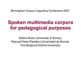 Spoken multimedia corpora for pedagogical purposes Sabine Braun (University of Surrey) Pascual Pérez-Paredes (Universidad de Murcia) Ylva Berglund (Oxford University) Birmingham Corpus Linguistics Conference 2007 