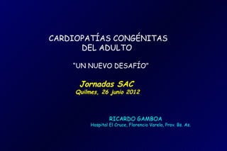 CARDIOPATÍAS CONGÉNITAS
      DEL ADULTO

    “UN NUEVO DESAFÍO”

      Jornadas SAC
     Quilmes, 26 junio 2012



                   RICARDO GAMBOA
          Hospital El Cruce, Florencio Varela, Prov. Bs. As.
 