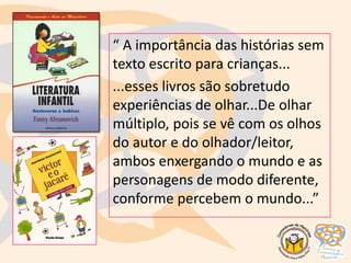 “ A importância das histórias sem
texto escrito para crianças...
...esses livros são sobretudo
experiências de olhar...De olhar
múltiplo, pois se vê com os olhos
do autor e do olhador/leitor,
ambos enxergando o mundo e as
personagens de modo diferente,
conforme percebem o mundo...”
 
