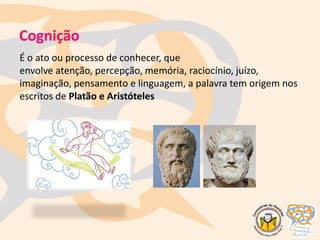 Cognição
É o ato ou processo de conhecer, que
envolve atenção, percepção, memória, raciocínio, juízo,
imaginação, pensamento e linguagem, a palavra tem origem nos
escritos de Platão e Aristóteles
 