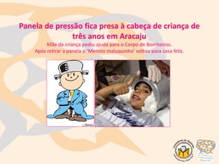 Panela de pressão fica presa à cabeça de criança de
três anos em Aracaju
Mãe da criança pediu ajuda para o Corpo de Bombeiros.
Após retirar a panela o ‘Menino maluquinho’ voltou para casa feliz.
Menino Maluquinho
 
