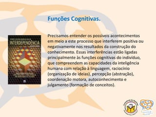 Funções Cognitivas.
Precisamos entender os possíveis acontecimentos
em meio a este processo que interferem positiva ou
negativamente nos resultados da construção do
conhecimento. Essas interferências estão ligadas
principalmente às funções cognitivas do indivíduo,
que compreendem as capacidades da inteligência
humana com relação à linguagem, raciocínio
(organização de ideias), percepção (abstração),
coordenação motora, autoconhecimento e
julgamento (formação de conceitos).
 
