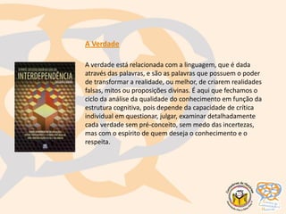 A Verdade
A verdade está relacionada com a linguagem, que é dada
através das palavras, e são as palavras que possuem o poder
de transformar a realidade, ou melhor, de criarem realidades
falsas, mitos ou proposições divinas. É aqui que fechamos o
ciclo da análise da qualidade do conhecimento em função da
estrutura cognitiva, pois depende da capacidade de crítica
individual em questionar, julgar, examinar detalhadamente
cada verdade sem pré-conceito, sem medo das incertezas,
mas com o espírito de quem deseja o conhecimento e o
respeita.
 