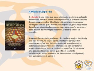 A Mídia: o Corpo Fala
O educador é uma mídia que passa informação e orienta a realização
de conexões de várias formas interdependentes. A primeira é através
de suas palavras, onde a dificuldade está nos diferentes graus de
abstração e sentido que a mesma palavra pode ter, pois ‘o significado
das palavras não está nelas mesmas, mas nas pessoas’, e soma-se a
isto o excesso de informação disponível. O desafio é fazer-se
entender.
A segunda forma é tudo aquilo que não é palavra, onde o significado
está nele mesmo, no corpo. Os movimentos do corpo podem
expressar emoções, seja de forma involuntária ou planejada, e
podem desencadear interações interpessoais, com simbolismo
próprio dependendo do local ou da tribo específica. Os valores de
uma pessoa está em seu corpo, que está em constante
transformação, a cada momento ele é completado por algo novo,
mas que representa o que se é.
 