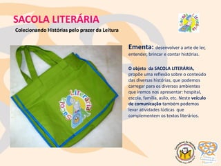 SACOLA LITERÁRIA
Ementa: desenvolver a arte de ler,
entender, brincar e contar histórias.
O objeto da SACOLA LITERÁRIA,
propõe uma reflexão sobre o conteúdo
das diversas histórias, que podemos
carregar para os diversos ambientes
que iremos nos apresentar: hospital,
escola, família, asilo, etc. Neste veículo
de comunicação também podemos
levar atividades lúdicas que
complementem os textos literários.
Colecionando Histórias pelo prazer da Leitura
 