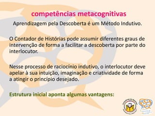 competências metacognitivas
Aprendizagem pela Descoberta é um Método Indutivo.
O Contador de Histórias pode assumir diferentes graus de
intervenção de forma a facilitar a descoberta por parte do
interlocutor.
Nesse processo de raciocínio indutivo, o interlocutor deve
apelar à sua intuição, imaginação e criatividade de forma
a atingir o princípio desejado.
Estrutura inicial aponta algumas vantagens:
 