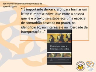 “ É importante deixar claro: para formar um
leitor é imprescindível que entre a pessoa
que lê e o texto se estabeleça uma espécie
de comunhão baseada no prazer, na
identificação, no interesse e na liberdade de
interpretação...”
a) Envolve o interlocutor no processo de
aprendizagem;
 