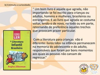 “ Um bom livro é aquele que agrada, não
importando se foi escrito para crianças ou
adultos, homens e mulheres, brasileiros ou
estrangeiros. E ao livro que agrada se costuma
voltar, lendo-o de novo, no todo ou em parte,
retornando de preferência àqueles trechos
que provocam prazer particular.
Com a literatura para crianças não é
diferente: livros lidos na infância permanecem
na memoria do adolescente e do adulto,
responsáveis que foram por bons momentos
aos quais as pessoas não cansam de
regressar.”
b) Estimula a curiosidade;
 