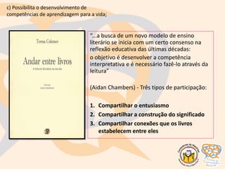 “...a busca de um novo modelo de ensino
literário se inicia com um certo consenso na
reflexão educativa das últimas décadas:
o objetivo é desenvolver a competência
interpretativa e é necessário fazê-lo através da
leitura”
(Aidan Chambers) - Três tipos de participação:
1. Compartilhar o entusiasmo
2. Compartilhar a construção do significado
3. Compartilhar conexões que os livros
estabelecem entre eles
c) Possibilita o desenvolvimento de
competências de aprendizagem para a vida;
 