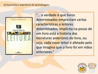 “... a verdade é que livros
determinados emprestam certas
características a leitores
determinados. Implícita na posse de
um livro está a história das
literaturas anteriores do livro, ou
seja, cada novo leitor é afetado pelo
que imagina que o livro foi em mãos
anteriores.”
d) Personaliza a experiência de aprendizagem;
 