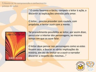 “ O conto favorece o tácito, compele o leitor à ação, a
discernir as explicações omitidas pelo amor.
O leitor,...precisa proceder com cautela, com
propósito, e tentar ouvir com a mente.
Tal procedimento possibilita ao leitor, por assim dizer,
perscrutar o interior dos personagens, ao mesmo
tempo em que os ouve falar.
O leitor deve pensar nos personagens como se estes
fossem seus, e buscar as várias implicações da
história, em vez de limitar-se a ouvir o narrador
discorrer a respeito das mesmas...”
f) Baseia-se na compreensão e conhecimento
prévios do leitor.
 