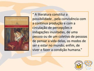 “ A literatura constitui a
possibilidade , pela convivência com
a continua produção e com a
circulação de percepções e
indagações inusitadas, de uma
pessoa ou de um coletivo de pessoas
de pensar a vida delas, os modos de
ser e estar no mundo; enfim, de
viver e fazer a condição humana.”
 