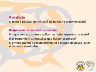  Avaliação
O texto é passível de críticas? Há falhas na argumentação?
 Aplicação do conteúdo aprendido
Em que contextos posso aplicar as ideias expostas no texto?
Elas respondem as questões que busco responder?
O entendimento do texto possibilita a criação de novas ideias
e de novos resultados
 