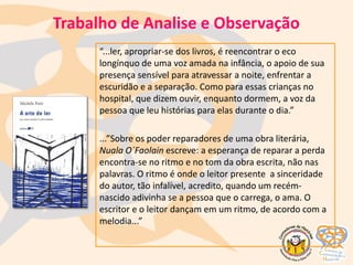 “...ler, apropriar-se dos livros, é reencontrar o eco
longínquo de uma voz amada na infância, o apoio de sua
presença sensível para atravessar a noite, enfrentar a
escuridão e a separação. Como para essas crianças no
hospital, que dizem ouvir, enquanto dormem, a voz da
pessoa que leu histórias para elas durante o dia.”
...”Sobre os poder reparadores de uma obra literária,
Nuala O´Faolain escreve: a esperança de reparar a perda
encontra-se no ritmo e no tom da obra escrita, não nas
palavras. O ritmo é onde o leitor presente a sinceridade
do autor, tão infalível, acredito, quando um recém-
nascido adivinha se a pessoa que o carrega, o ama. O
escritor e o leitor dançam em um ritmo, de acordo com a
melodia...”
Trabalho de Analise e Observação
 