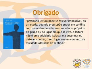 “praticar a leitura pode se relevar impossível, ou
arriscado, quando pressupõe entrar em conflito
com os modos de vida, com os valores próprios
do grupo ou do lugar em que se vive. A leitura
não é uma atividade isolada: ela encontra, ou
deixa encontrar, o seu lugar em um conjunto de
atividades dotadas de sentido.”
 