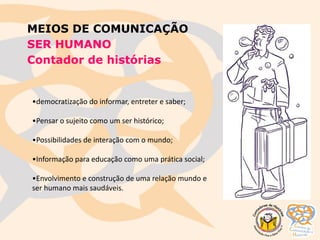 MEIOS DE COMUNICAÇÃO
SER HUMANO
Contador de histórias
•democratização do informar, entreter e saber;
•Pensar o sujeito como um ser histórico;
•Possibilidades de interação com o mundo;
•Informação para educação como uma prática social;
•Envolvimento e construção de uma relação mundo e
ser humano mais saudáveis.
 