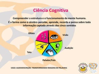 Ciência Cognitiva
Compreender a estrutura e o funcionamento da mente humana.
É a forma como o cérebro percebe, aprende, recorda e pensa sobre toda
informação captada através dos cinco sentidos
Visão
Tato
Paladar/Fala
Audição
Olfato
CEGO: AUDIODESCRIÇÃO: TRANSFORMANDO IMAGENS EM PALAVRAS
 