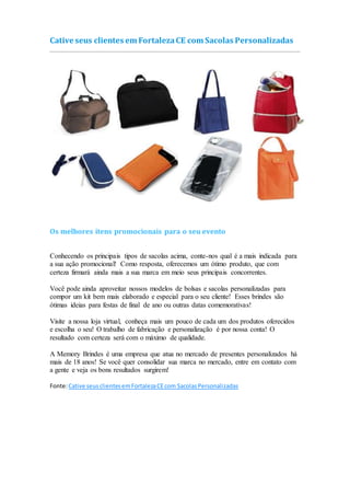 Cative seus clientes em FortalezaCE com Sacolas Personalizadas
Os melhores itens promocionais para o seu evento
Conhecendo os principais tipos de sacolas acima, conte-nos qual é a mais indicada para
a sua ação promocional! Como resposta, oferecemos um ótimo produto, que com
certeza firmará ainda mais a sua marca em meio seus principais concorrentes.
Você pode ainda aproveitar nossos modelos de bolsas e sacolas personalizadas para
compor um kit bem mais elaborado e especial para o seu cliente! Esses brindes são
ótimas ideias para festas de final de ano ou outras datas comemorativas!
Visite a nossa loja virtual, conheça mais um pouco de cada um dos produtos oferecidos
e escolha o seu! O trabalho de fabricação e personalização é por nossa conta! O
resultado com certeza será com o máximo de qualidade.
A Memory Brindes é uma empresa que atua no mercado de presentes personalizados há
mais de 18 anos! Se você quer consolidar sua marca no mercado, entre em contato com
a gente e veja os bons resultados surgirem!
Fonte:Cative seusclientesemFortalezaCEcom SacolasPersonalizadas
 