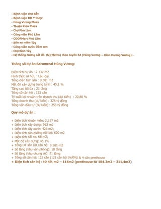 - Bệnh viện chợ Rẫy
- Bệnh viện ĐH Y Dược
- Hùng Vương Plaza
- Thuận Kiều Plaza
- Chợ Phú Lâm
- Công viên Phú Lâm
- COOPMart Phú Lâm
- Bến xe miền Tây
- Công viên nước Đầm sen
- Chợ Bình Tây
- Hệ thống đường sắt đô thị (Metro) theo tuyến 3A (Hùng Vương – Kinh Dương Vương)…


Thông số dự án Sacomreal Hùng Vương:

Diện tích dự án : 2.137 m2
Hình thức sở hữu : Lâu dài
Tổng diện tích sàn : 9.581 m2
Mật độ xây dựng trung bình : 45,1 %
Tầng cao tối đa : 23 tầng
Tổng số căn hộ : 125 căn
Tỷ suất lợi nhuận trên doanh thu (dự kiến) : 22,86 %
Tổng doanh thu (dự kiến) : 328 tỷ đồng
Tổng vốn đầu tư (dự kiến) : 253 tỷ đồng

Quy mô dự án :

+ Diện tích khuôn viên: 2 ,137 m2
+ Diện tích xây dựng: 963 m2
+ Diện tích cây xanh: 428 m2;
+ Diện tích sân đường nội bộ: 620 m2
+ Diện tích bãi xe: 68 m2;
+ Mật độ xây dựng: 45,1%
+ Tổng DT sàn XD căn hộ: 9.581 m2
+ Số tầng (khu văn phòng): 10 tầng
+ Số tầng (khu chung cư): 21 tầng
+ Tổng số căn hộ: 125 căn (121 căn hộ thường & 4 căn penthouse
+ Diện tích căn hộ : từ 49, m2 – 116m2 (penthouse từ 184.3m2 – 211.4m2)
 