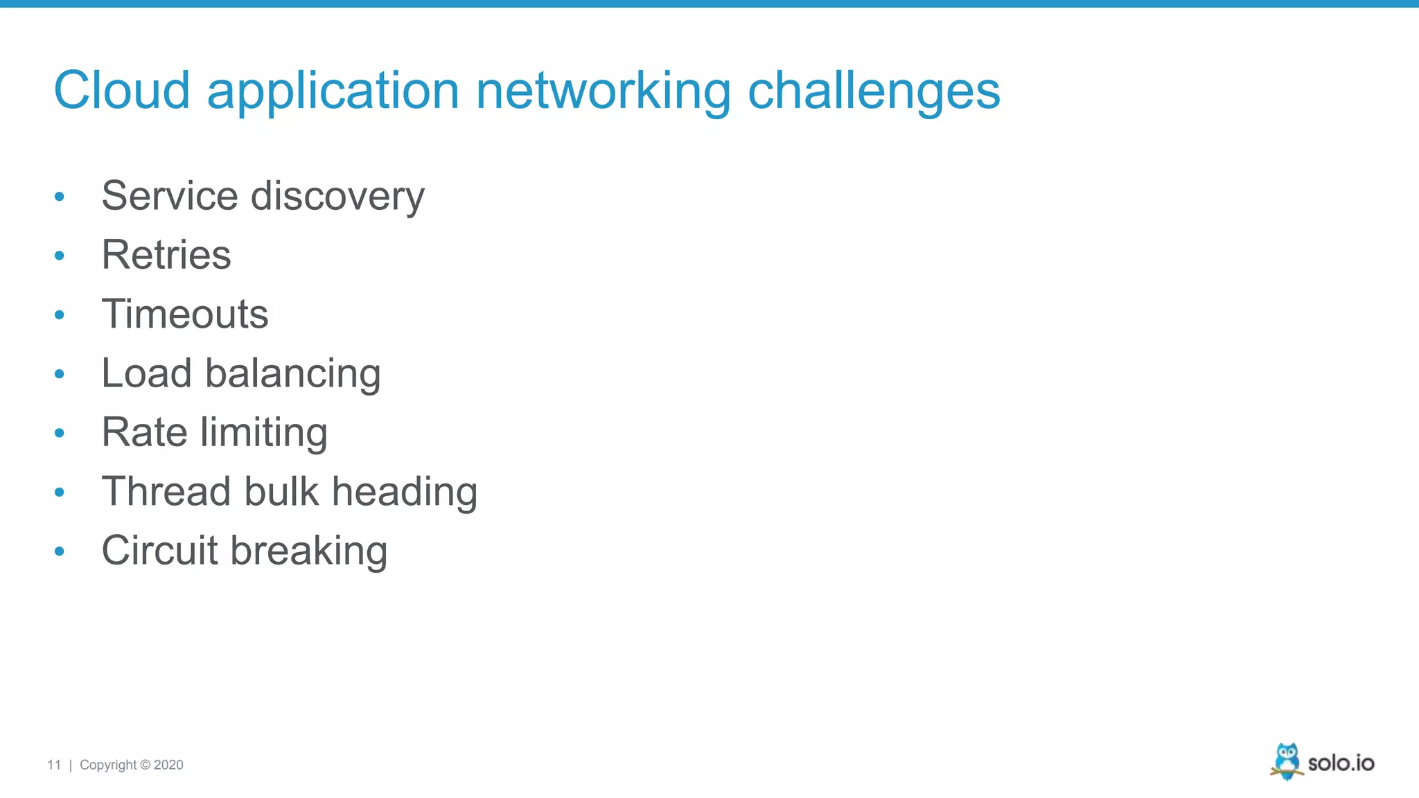 11 | Copyright © 2020 Cloud application networking challenges • Service discovery • Retries • Timeouts • Load balancing • Rate limiting • Thread bulk heading • Circuit breaking 