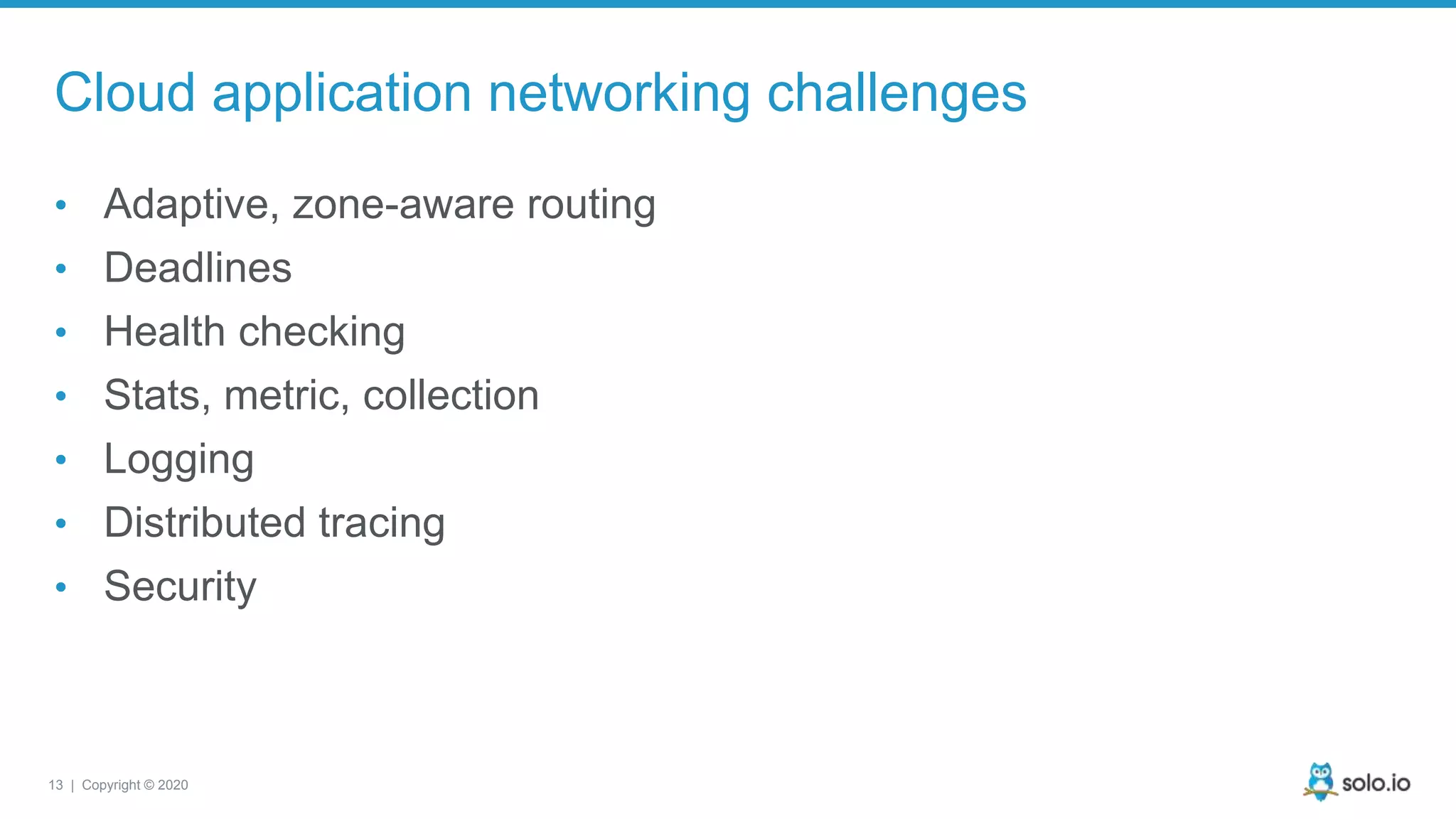 13 | Copyright © 2020 Cloud application networking challenges • Adaptive, zone-aware routing • Deadlines • Health checking • Stats, metric, collection • Logging • Distributed tracing • Security 