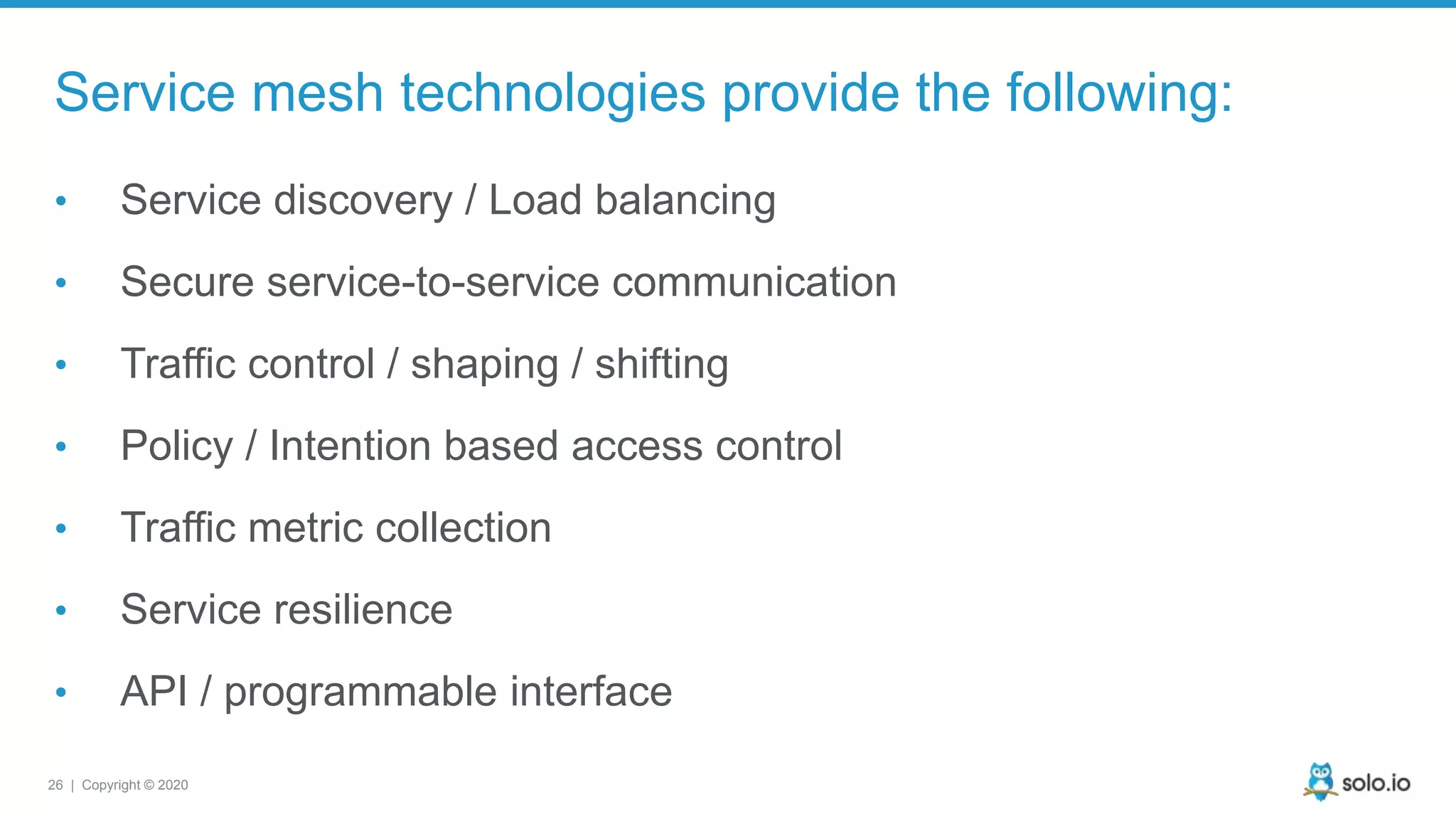 26 | Copyright © 2020 Service mesh technologies provide the following: • Service discovery / Load balancing • Secure service-to-service communication • Traffic control / shaping / shifting • Policy / Intention based access control • Traffic metric collection • Service resilience • API / programmable interface 