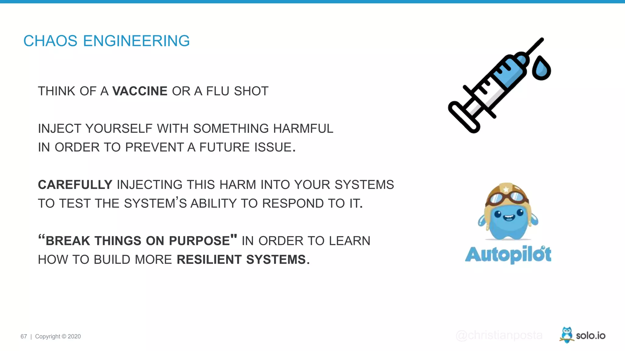 67 | Copyright © 2020 @christianposta CHAOS ENGINEERING THINK OF A VACCINE OR A FLU SHOT INJECT YOURSELF WITH SOMETHING HARMFUL IN ORDER TO PREVENT A FUTURE ISSUE. CAREFULLY INJECTING THIS HARM INTO YOUR SYSTEMS TO TEST THE SYSTEM’S ABILITY TO RESPOND TO IT. “BREAK THINGS ON PURPOSE" IN ORDER TO LEARN HOW TO BUILD MORE RESILIENT SYSTEMS. 