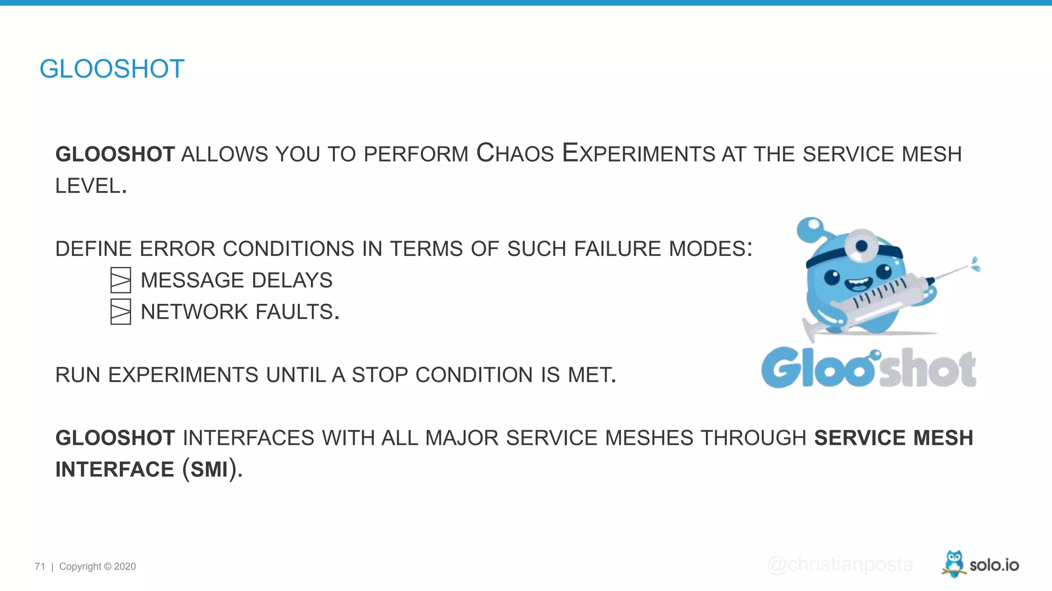 71 | Copyright © 2020 @christianposta GLOOSHOT GLOOSHOT ALLOWS YOU TO PERFORM CHAOS EXPERIMENTS AT THE SERVICE MESH LEVEL. DEFINE ERROR CONDITIONS IN TERMS OF SUCH FAILURE MODES: ⍄ MESSAGE DELAYS ⍄ NETWORK FAULTS. RUN EXPERIMENTS UNTIL A STOP CONDITION IS MET. GLOOSHOT INTERFACES WITH ALL MAJOR SERVICE MESHES THROUGH SERVICE MESH INTERFACE (SMI). 