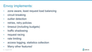 18 | Copyright © 2020
Envoy implements:
• zone aware, least request load balancing
• circuit breaking
• outlier detection
• retries, retry policies
• timeout (including budgets)
• traffic shadowing
• request racing
• rate limiting
• access logging, statistics collection
• Many other features!
 