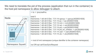 45 | Copyright © 2020
-> ls -l /proc/self/ns
total 0
lrwxrwxrwx 1 idit idit 0 Dec 7 01:14 cgroup -> cgroup:[4026531835]
lrwxrwxrwx 1 idit idit 0 Dec 7 01:14 ipc -> ipc:[4026531839]
lrwxrwxrwx 1 idit idit 0 Dec 7 01:14 mnt -> mnt:[4026531840]
lrwxrwxrwx 1 idit idit 0 Dec 7 01:14 net -> net:[4026532009]
lrwxrwxrwx 1 idit idit 0 Dec 7 01:14 pid -> pid:[4026531836]
lrwxrwxrwx 1 idit idit 0 Dec 7 01:14 pid_for_children -> pid:[4026531836]
lrwxrwxrwx 1 idit idit 0 Dec 7 01:14 user -> user:[4026531837]
lrwxrwxrwx 1 idit idit 0 Dec 7 01:14 uts -> uts:[4026531838]
-> inod of mnt namespace (unique identifier to the container namespace)
via CRI api call ExecSyncRequest
Node
Namespace: ns-a
s-dlv
CRI
c1
We need to translate the pid of the process (application that run in the container) to
the host pid namespace to allow debugger to attach.
Namespace: Squash
 