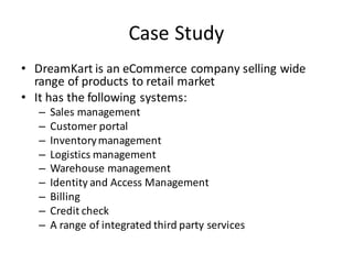 Case	Study
• DreamKart is	an	eCommerce company	selling	wide	
range	of	products	to	retail	market
• It	has	the	following	systems:
– Sales	management
– Customer	portal
– Inventory	management
– Logistics	management
– Warehouse	management
– Identity	and	Access	Management
– Billing
– Credit	check
– A	range	of	integrated	third	party	services
 
