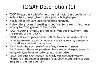 TOGAF	Description	(1)
• TOGAF	views	the	world	of	enterprise	architecture	as	a	continuum	of	
architectures,	ranging	from	highly	generic	to	highly	specific.	
• It	calls	this	continuum	the	Enterprise	Continuum.	
• It	views	the	process	of	creating	a	specific	enterprise	architecture	as	
moving	from	the	generic	to	the	specific.	
• TOGAF's	ADM	provides	a	process	for	driving	this	movement	from	
the	generic	to	the	specific
• TOGAF	calls	most	generic	architectures	Foundation	Architectures.	
– These	are	architectural	principles	that	can,	theoretically,	be	used	by	
any	IT	organization	in	the	universe.
• TOGAF	calls	the	next	level	of	specificity Common	Systems	
Architectures.	These	are	principles	that	one	would	expect	to	see	in	
many—but,	perhaps,	not	all—types	of	enterprises
• TOGAF	calls	the	next	level	of	specificity	Industry	Architectures.	
These	are	principles	that	are	specific	across	many	enterprises	that	
are	part	of	the	same	domain
 