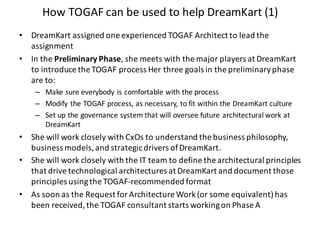 How	TOGAF	can	be	used	to	help	DreamKart (1)
• DreamKart assigned	one	experienced	TOGAF	Architect	to	lead	the	
assignment
• In	the	Preliminary	Phase,	she	meets	with	the	major	players	at	DreamKart
to	introduce	the	TOGAF	process	Her	three	goals	in	the	preliminary	phase	
are	to:
– Make	sure	everybody	is	comfortable	with	the	process
– Modify	the	TOGAF	process,	as	necessary,	to	fit	within	the	DreamKart culture
– Set	up	the	governance	system	that	will	oversee	future	architectural	work	at	
DreamKart
• She	will	work	closely	with	CxOs to	understand	the	business	philosophy,	
business	models,	and	strategic	drivers	of	DreamKart.
• She	will	work	closely	with	the	IT	team	to	define	the	architectural	principles	
that	drive	technological	architectures	at	DreamKart and	document	those	
principles	using	the	TOGAF-recommended	format
• As	soon	as	the	Request	for	Architecture	Work	(or	some	equivalent)	has	
been	received,	the	TOGAF	consultant	starts	working	on	Phase	A
 