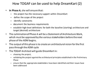 How	TOGAF	can	be	used	to	help	DreamKart (2)
• In	Phase	A,	she	will	ensure	that:
– the	project	has	the	necessary	support	within	DreamKart
– define	the	scope	of	the	project
– identify	constraints
– document	the	business	requirements
– establish	high-level	definitions	 for	both	the	baseline	(starting)	architecture	and	
target	(desired)	architecture
• The	culmination	of	Phase	A	will	be	a	Statement	of	Architecture	Work,	
which	must	be	approved	by	the	various	stakeholders	before	the	next	
phase	of	the	ADM	begins.
• The	output	of	this	phase	is	to	create	an	architectural	vision	for	the	first	
pass	through	the	ADM	cycle
• The	TOGAF	Architect	will	guide	DreamKart in:
– choosing	the	project,
– validating	the	project	against	the	architectural	principles	established	in	the	Preliminary	
Phase
– ensure	that	the	appropriate	stakeholders	have	been	identified	and	their	issues	have	
been	addressed
 