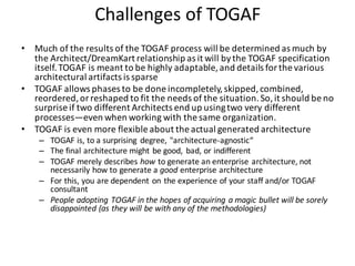 Challenges	of	TOGAF
• Much	of	the	results	of	the	TOGAF	process	will	be	determined	as	much	by	
the	Architect/DreamKart relationship	as	it	will	by	the	TOGAF	specification	
itself.	TOGAF	is	meant	to	be	highly	adaptable,	and	details	for	the	various	
architectural	artifacts	is	sparse
• TOGAF	allows	phases	to	be	done	incompletely,	skipped,	combined,	
reordered,	or	reshaped	to	fit	the	needs	of	the	situation.	So,	it	should	be	no	
surprise	if	two	different	Architects	end	up	using	two	very	different	
processes—even	when	working	with	the	same	organization.
• TOGAF	is	even	more	flexible	about	the	actual	generated	architecture
– TOGAF	is,	to	a	surprising	 degree,	"architecture-agnostic“
– The	final	architecture	might	be	good,	 bad,	or	indifferent
– TOGAF	merely	describes how to	generate	an	enterprise	architecture,	not	
necessarily	how	to	generate	a good enterprise	architecture
– For	this,	you	are	dependent	on	the	experience	of	your	staff	and/or	TOGAF	
consultant
– People	adopting	TOGAF	in	the	hopes	of	acquiring	a	magic	bullet	will	be	sorely	
disappointed	(as	they	will	be	with	any	of	the	methodologies)
 