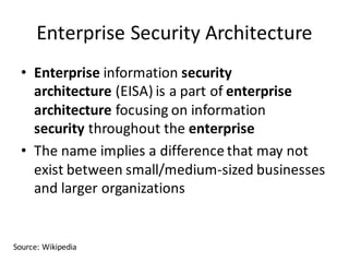 Enterprise	Security	Architecture
• Enterprise information security	
architecture (EISA)	is	a	part	of enterprise	
architecture focusing	on	information	
security throughout	the enterprise
• The	name	implies	a	difference	that	may	not	
exist	between	small/medium-sized	businesses	
and	larger	organizations
Source:	Wikipedia
 