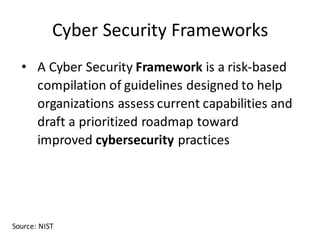 Cyber	Security	Frameworks
• A	Cyber	Security Framework is	a	risk-based	
compilation	of	guidelines	designed	to	help	
organizations	assess	current	capabilities	and	
draft	a	prioritized	roadmap	toward	
improved cybersecurity practices
Source:	NIST
 