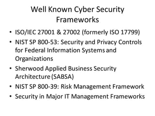 Well	Known	Cyber	Security	
Frameworks
• ISO/IEC	27001	&	27002	(formerly	ISO	17799)
• NIST	SP	800-53:	Security	and	Privacy	Controls	
for	Federal	Information	Systems	and	
Organizations
• Sherwood	Applied	Business	Security	
Architecture	(SABSA)
• NIST	SP	800-39:	Risk	Management	Framework
• Security	in	Major	IT	Management	Frameworks
 