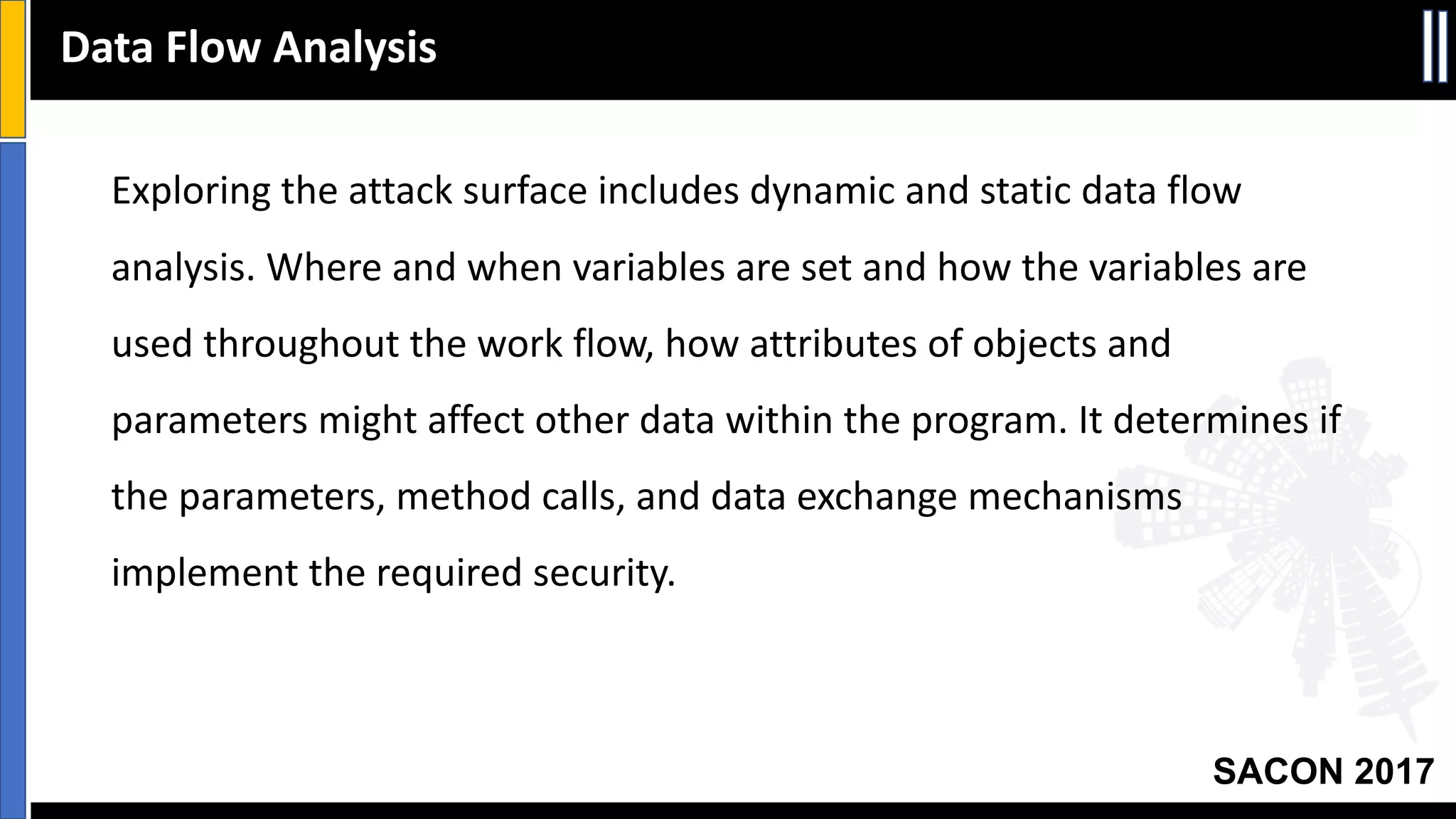 SACON 2017
Exploring	the	attack	surface	includes	dynamic	and	static	data	flow	
analysis.	Where	and	when	variables	are	set	and	how	the	variables	are	
used	throughout	the	work	flow,	how	attributes	of	objects	and	
parameters	might	affect	other	data	within	the	program.	It	determines	if	
the	parameters,	method	calls,	and	data	exchange	mechanisms	
implement	the	required	security.	
Data	Flow	Analysis
 