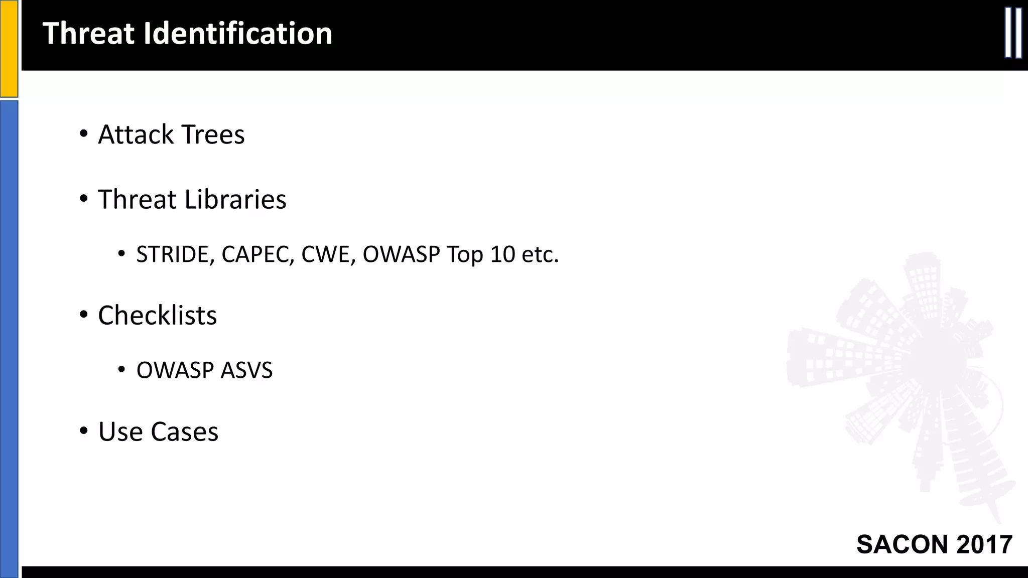 SACON 2017
Threat	Identification
• Attack	Trees
• Threat	Libraries
• STRIDE,	CAPEC,	CWE,	OWASP	Top	10	etc.
• Checklists
• OWASP	ASVS
• Use	Cases
 
