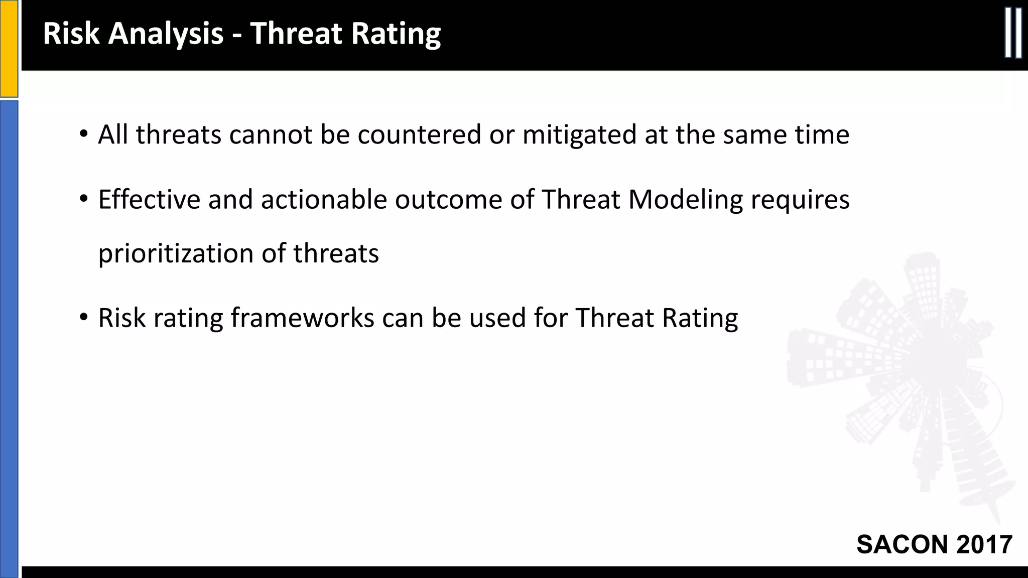 SACON 2017
Risk	Analysis	- Threat	Rating
• All	threats	cannot	be	countered	or	mitigated	at	the	same	time
• Effective	and	actionable	outcome	of	Threat	Modeling	requires	
prioritization	of	threats
• Risk	rating	frameworks	can	be	used	for	Threat	Rating
 