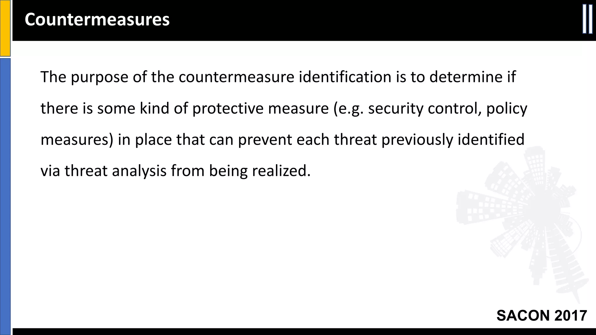 SACON 2017
Countermeasures
The	purpose	of	the	countermeasure	identification	is	to	determine	if	
there	is	some	kind	of	protective	measure	(e.g.	security	control,	policy	
measures)	in	place	that	can	prevent	each	threat	previously	identified	
via	threat	analysis	from	being	realized.
 