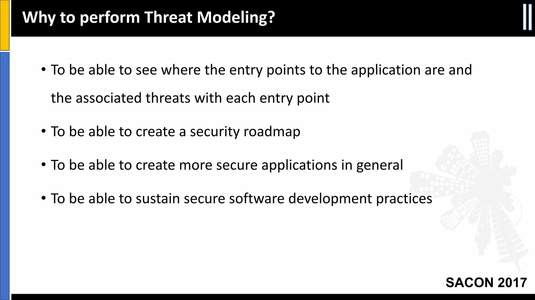 SACON 2017
• To	be	able	to	see	where	the	entry	points	to	the	application	are	and	
the	associated	threats	with	each	entry	point
• To	be	able	to	create	a	security	roadmap
• To	be	able	to	create	more	secure	applications	in	general
• To	be	able	to	sustain	secure	software	development	practices
Why	to	perform	Threat	Modeling?
 