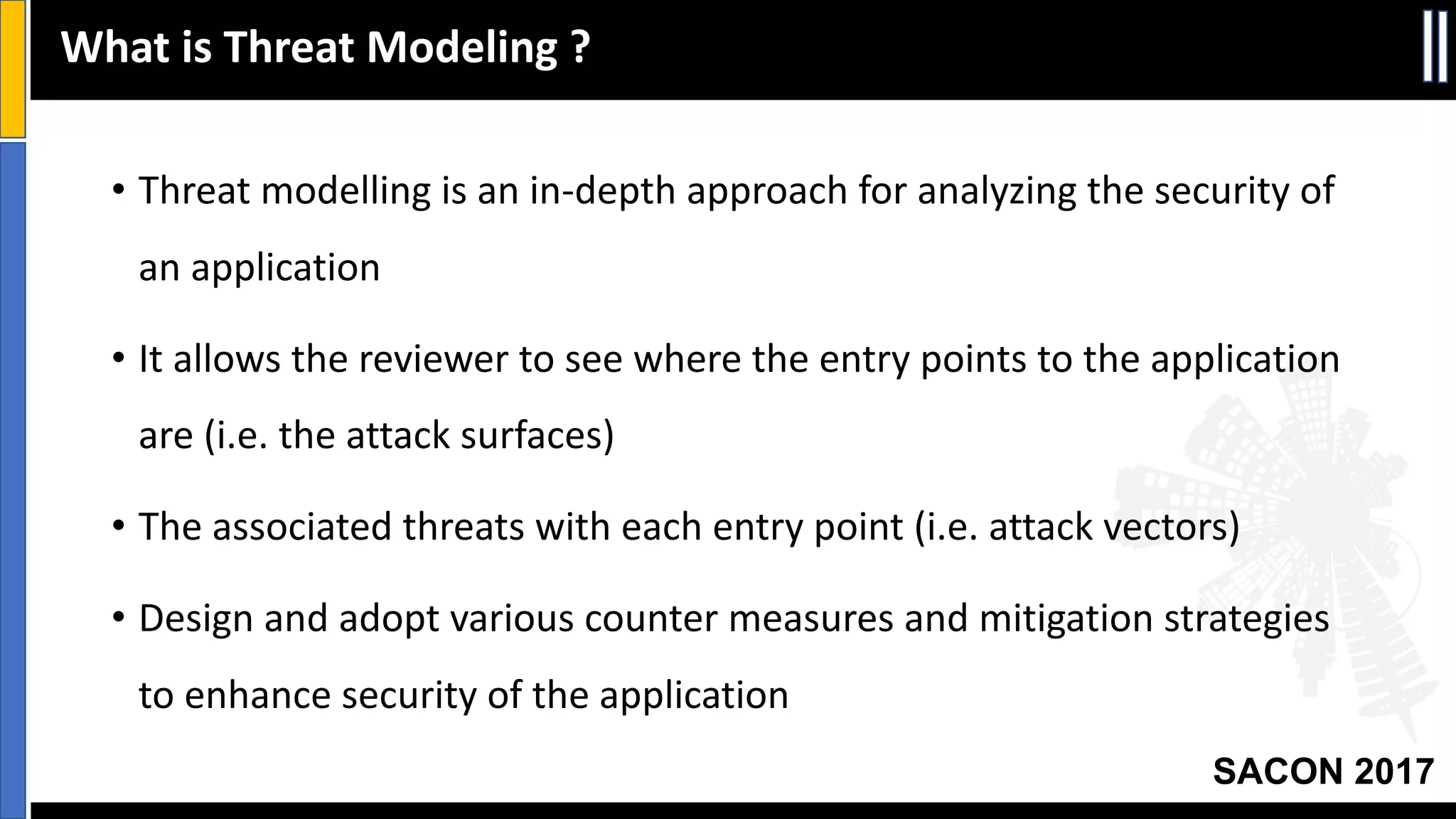 SACON 2017
• Threat	modelling	is	an	in-depth	approach	for	analyzing	the	security	of	
an	application	
• It	allows	the	reviewer	to	see	where	the	entry	points	to	the	application	
are	(i.e.	the	attack	surfaces)	
• The	associated	threats	with	each	entry	point	(i.e.	attack	vectors)	
• Design	and	adopt	various	counter	measures	and	mitigation	strategies	
to	enhance	security	of	the	application
What	is	Threat	Modeling	?
 