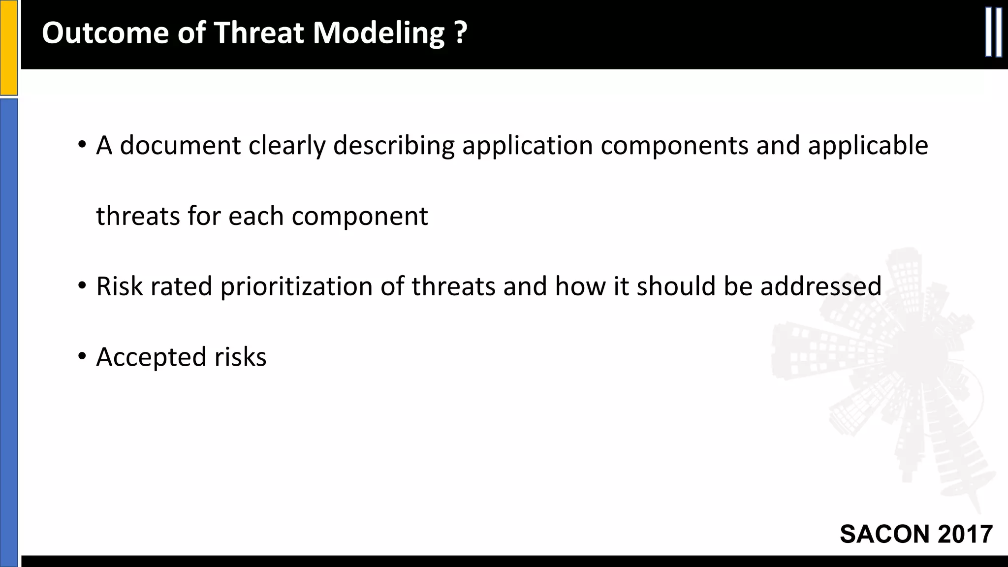 SACON 2017
• A	document	clearly	describing	application	components	and	applicable	
threats	for	each	component
• Risk	rated	prioritization	of	threats	and	how	it	should	be	addressed
• Accepted	risks
Outcome	of	Threat	Modeling	?
 