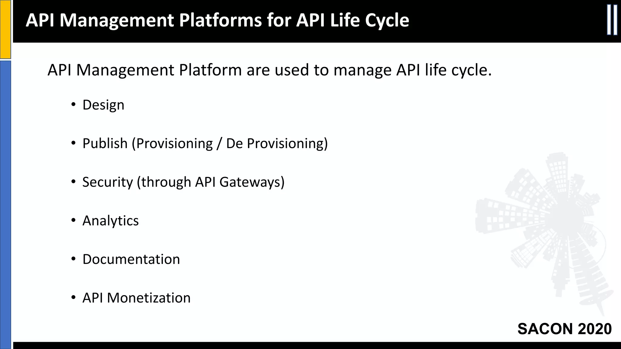 SACON 2020
API Management Platform are used to manage API life cycle.
• Design
• Publish (Provisioning / De Provisioning)
• Security (through API Gateways)
• Analytics
• Documentation
• API Monetization
API Management Platforms for API Life Cycle
 
