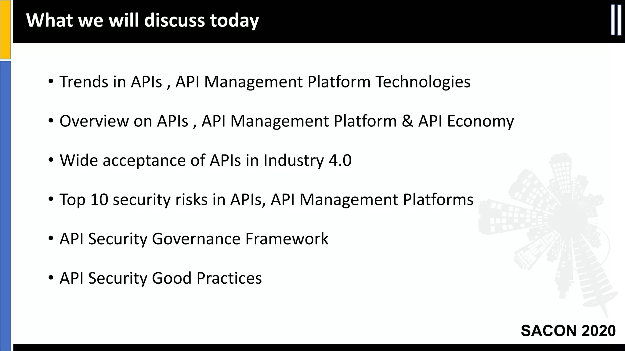 SACON 2020
• Trends in APIs , API Management Platform Technologies
• Overview on APIs , API Management Platform & API Economy
• Wide acceptance of APIs in Industry 4.0
• Top 10 security risks in APIs, API Management Platforms
• API Security Governance Framework
• API Security Good Practices
What we will discuss today
 